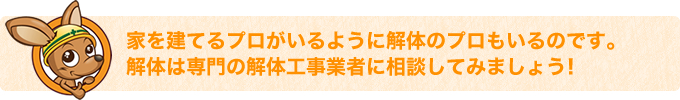 家を建てるプロがいるように解体のプロもいるのです。解体は専門の解体工事業者に相談してみましょう！