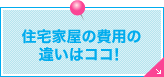 住宅家屋の費用の違いはココ！