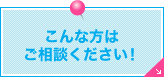 こんな方はご相談ください！